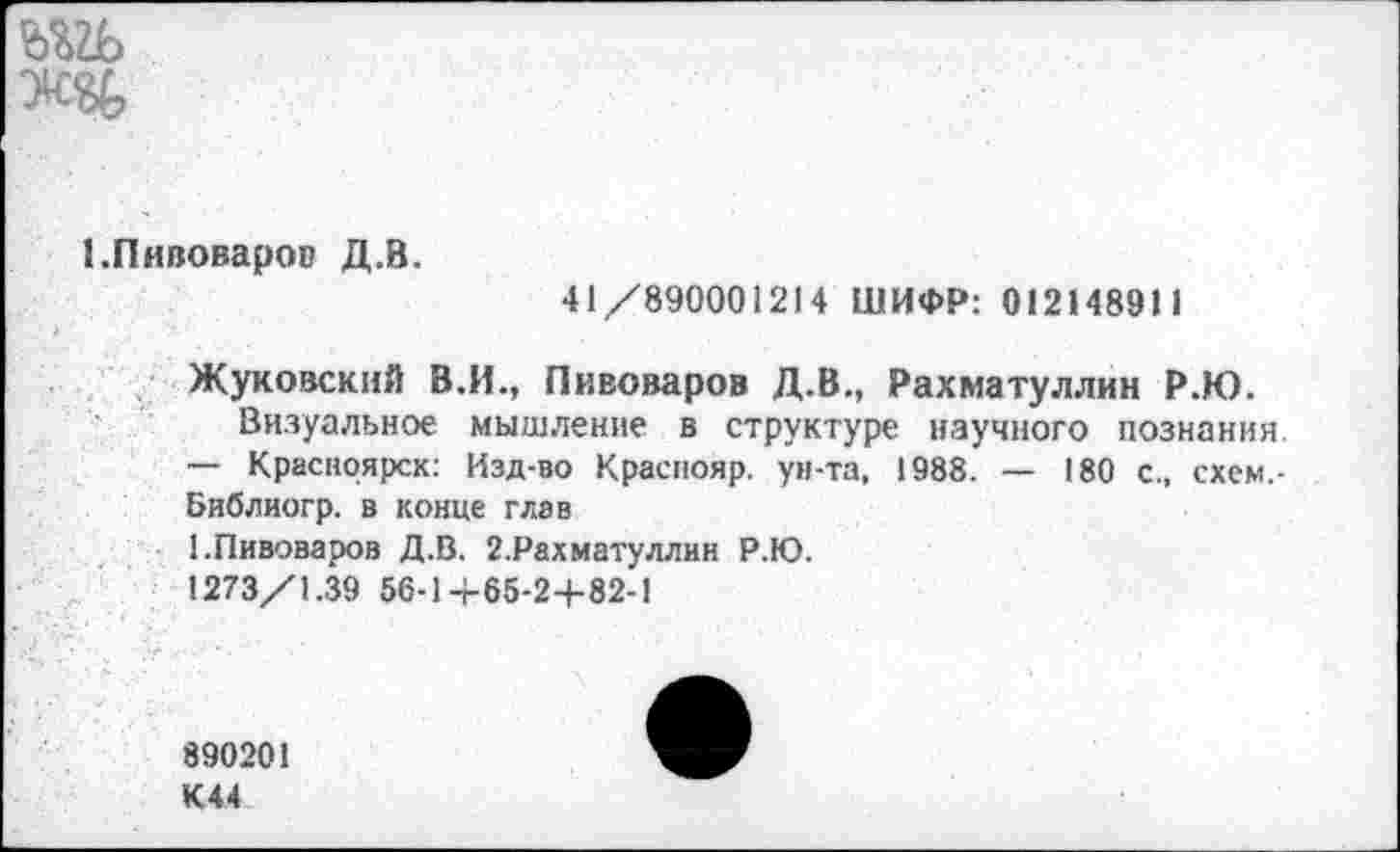 ﻿ж&
1.Пивоваров Д.В.
41/890001214 ШИФР: 012148911
Жуковский В.И., Пивоваров Д.В., Рахматуллин Р.Ю.
Визуальное мышление в структуре научного познания. — Красноярск: Изд-во Краспояр. ун-та, 1988. — 180 с., схем,-Библиогр. в конце глав
1.Пивоваров Д.В. 2.Рахматуллин Р.Ю.
1273/1.39 56-1+65-2+82-1
890201 К44